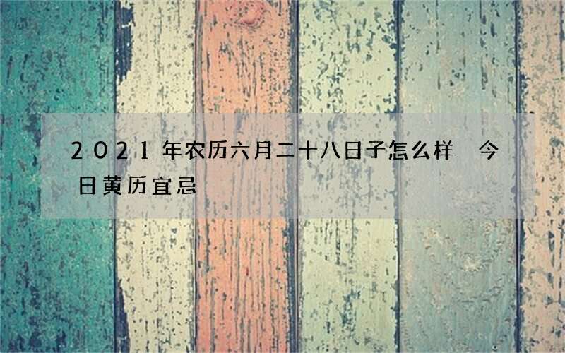 2021年农历六月二十八日子怎么样 今日黄历宜忌